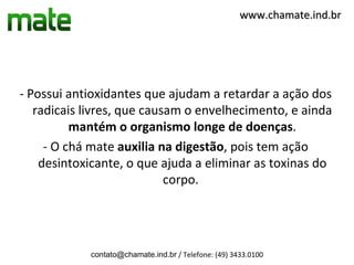www.chamate.ind.br




- Possui antioxidantes que ajudam a retardar a ação dos
   radicais livres, que causam o envelhecimento, e ainda
          mantém o organismo longe de doenças.
     - O chá mate auxilia na digestão, pois tem ação
    desintoxicante, o que ajuda a eliminar as toxinas do
                            corpo.




            contato@chamate.ind.br / Telefone: (49) 3433.0100
 