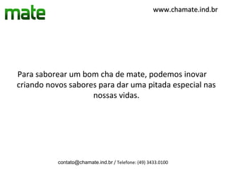 www.chamate.ind.br




Para saborear um bom cha de mate, podemos inovar
criando novos sabores para dar uma pitada especial nas
                    nossas vidas.




           contato@chamate.ind.br / Telefone: (49) 3433.0100
 