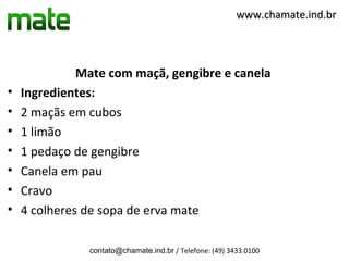 www.chamate.ind.br




              Mate com maçã, gengibre e canela
•   Ingredientes:
•   2 maçãs em cubos
•   1 limão
•   1 pedaço de gengibre
•   Canela em pau
•   Cravo
•   4 colheres de sopa de erva mate

               contato@chamate.ind.br / Telefone: (49) 3433.0100
 