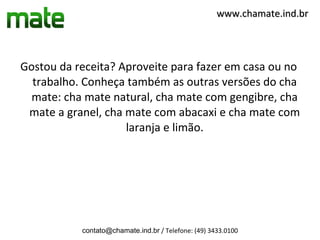 www.chamate.ind.br




Gostou da receita? Aproveite para fazer em casa ou no
  trabalho. Conheça também as outras versões do cha
  mate: cha mate natural, cha mate com gengibre, cha
 mate a granel, cha mate com abacaxi e cha mate com
                    laranja e limão.




           contato@chamate.ind.br / Telefone: (49) 3433.0100
 