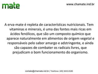 www.chamate.ind.br




A erva-mate é repleta de características nutricionais. Tem
   vitaminas e minerais, é uma das fontes mais ricas em
    ácidos fenólicos, que são um composto químico que
 aparece naturalmente em alimentos de origem vegetal e
  responsáveis pelo sabor amargo e adstringente, e ainda
       são capazes de combater os radicais livres, que
     prejudicam o bom funcionamento do organismo.



             contato@chamate.ind.br / Telefone: (49) 3433.0100
 