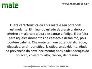 www.chamate.ind.br




    Outra característica da erva mate é seu potencial
    estimulante. Eliminando estado depressivo, deixa o
 cérebro em alerta e ajuda a espantar a fadiga. É perfeita
   para aqueles momentos de cansaço e desânimo, pois
  contém cafeína. Cha mate tem um potencial diurético,
 digestivo, anti- reumático, laxativo, antioxidante. Ajuda
na prevenção do envelhecimento; obesidade; doenças do
        coração; colesterol alto; câncer; depressão.

            contato@chamate.ind.br / Telefone: (49) 3433.0100
 