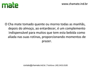 www.chamate.ind.br




O Cha mate tomado quente ou morno todas as manhãs,
  depois do almoço, ao entardecer, é um complemento
  indispensável para muitos que tem esta bebida como
  aliada nas suas rotinas, proporcionando momentos de
                           prazer.




            contato@chamate.ind.br / Telefone: (49) 3433.0100
 