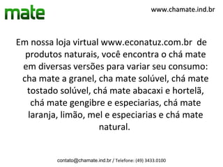 www.chamate.ind.br



Em nossa loja virtual www.econatuz.com.br de
  produtos naturais, você encontra o chá mate
 em diversas versões para variar seu consumo:
 cha mate a granel, cha mate solúvel, chá mate
  tostado solúvel, chá mate abacaxi e hortelã,
    chá mate gengibre e especiarias, chá mate
   laranja, limão, mel e especiarias e chá mate
                     natural.


          contato@chamate.ind.br / Telefone: (49) 3433.0100
 