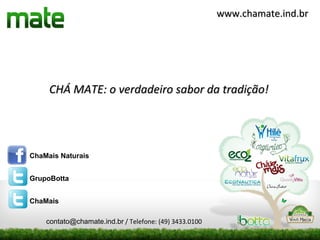www.chamate.ind.br




     CHÁ MATE: o verdadeiro sabor da tradição!




ChaMais Naturais


GrupoBotta


ChaMais

    contato@chamate.ind.br / Telefone: (49) 3433.0100
 