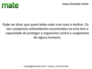 www.chamate.ind.br




Pode ser dizer que quem bebe mate vive mais e melhor. Os
  tais compostos antioxidantes encontrados na erva tem a
  capacidade de proteger o organismo contra o surgimento
                     de alguns tumores.




             contato@chamate.ind.br / Telefone: (49) 3433.0100
 