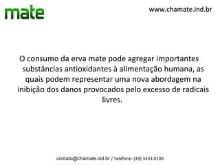 www.chamate.ind.br




 O consumo da erva mate pode agregar importantes
  substâncias antioxidantes à alimentação humana, as
   quais podem representar uma nova abordagem na
inibição dos danos provocados pelo excesso de radicais
                        livres.




           contato@chamate.ind.br / Telefone: (49) 3433.0100
 