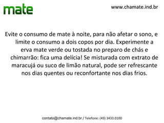www.chamate.ind.br




Evite o consumo de mate à noite, para não afetar o sono, e
    limite o consumo a dois copos por dia. Experimente a
      erva mate verde ou tostada no preparo de chás e
  chimarrão: fica uma delícia! Se misturada com extrato de
  maracujá ou suco de limão natural, pode ser refrescante
       nos dias quentes ou reconfortante nos dias frios.




              contato@chamate.ind.br / Telefone: (49) 3433.0100
 