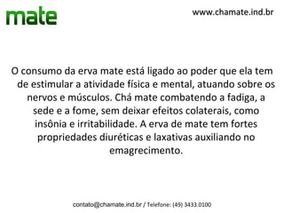 www.chamate.ind.br




O consumo da erva mate está ligado ao poder que ela tem
 de estimular a atividade física e mental, atuando sobre os
   nervos e músculos. Chá mate combatendo a fadiga, a
    sede e a fome, sem deixar efeitos colaterais, como
     insônia e irritabilidade. A erva de mate tem fortes
      propriedades diuréticas e laxativas auxiliando no
                        emagrecimento.



             contato@chamate.ind.br / Telefone: (49) 3433.0100
 