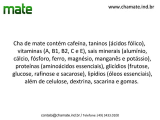 www.chamate.ind.br




Cha de mate contém cafeína, taninos (ácidos fólico),
  vitaminas (A, B1, B2, C e E), sais minerais (alumínio,
cálcio, fósforo, ferro, magnésio, manganês e potássio),
 proteínas (aminoácidos essenciais), glicídios (frutose,
glucose, rafinose e sacarose), lipídios (óleos essenciais),
     além de celulose, dextrina, sacarina e gomas.




            contato@chamate.ind.br / Telefone: (49) 3433.0100
 