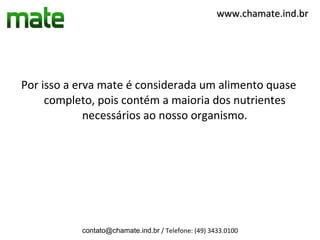 www.chamate.ind.br




Por isso a erva mate é considerada um alimento quase
     completo, pois contém a maioria dos nutrientes
             necessários ao nosso organismo.




           contato@chamate.ind.br / Telefone: (49) 3433.0100
 