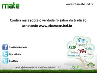 www.chamate.ind.br




Confira mais sobre o verdadeiro sabor da tradição
        acessando www.chamate.ind.br!




ChaMais Naturais


GrupoBotta


ChaMais

    contato@chamate.ind.br / Telefone: (49) 3433.0100
 