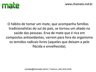 www.chamate.ind.br




 O hábito de tomar um mate, que acompanha famílias
  tradicionalistas do sul do país, se tornou um aliado na
     saúde das pessoas. Erva de mate que é rica em
compostos antioxidantes, varrem para fora do organismo
  os temidos radicais livres (aqueles que deixam a pele
                   flácida e envelhecida).




            contato@chamate.ind.br / Telefone: (49) 3433.0100
 