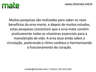 www.chamate.ind.br




  Muitas pesquisas são realizadas para saber os reais
 benefícios da erva marte, e depois de muitos estudos,
   estas pesquisas concluíram que a erva mate contém
    praticamente todas as vitaminas essenciais para a
     manutenção da vida. A erva atua ainda sobre a
circulação, acelerando o ritmo cardíaco e harmonizando
              o funcionamento do coração.




           contato@chamate.ind.br / Telefone: (49) 3433.0100
 