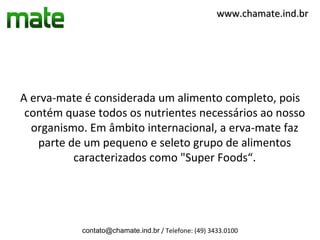 www.chamate.ind.br




A erva-mate é considerada um alimento completo, pois
 contém quase todos os nutrientes necessários ao nosso
  organismo. Em âmbito internacional, a erva-mate faz
   parte de um pequeno e seleto grupo de alimentos
          caracterizados como "Super Foods“.




           contato@chamate.ind.br / Telefone: (49) 3433.0100
 