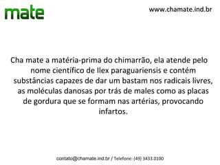 www.chamate.ind.br




Cha mate a matéria-prima do chimarrão, ela atende pelo
     nome científico de Ilex paraguariensis e contém
 substâncias capazes de dar um bastam nos radicais livres,
  as moléculas danosas por trás de males como as placas
   de gordura que se formam nas artérias, provocando
                         infartos.




             contato@chamate.ind.br / Telefone: (49) 3433.0100
 