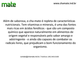www.chamate.ind.br




Além de saborosa, o cha-mate é repleta de características
  nutricionais. Tem vitaminas e minerais, é uma das fontes
   mais ricas em ácidos fenólicos - que são um composto
    químico que aparece naturalmente em alimentos de
    origem vegetal e responsáveis pelo sabor amargo e
     adstringente - e ainda são capazes de combater os
  radicais livres, que prejudicam o bom funcionamento do
                          organismo.


             contato@chamate.ind.br / Telefone: (49) 3433.0100
 