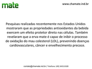 www.chamate.ind.br




Pesquisas realizadas recentemente nos Estados Unidos
mostraram que as propriedades antioxidantes da bebida
 exercem um efeito protetor direto nas células. Também
 revelaram que a erva-mate é capaz de inibir o processo
de oxidação do mau colesterol (LDL), prevenindo doenças
   cardiovasculares, câncer e envelhecimento precoce.




           contato@chamate.ind.br / Telefone: (49) 3433.0100
 