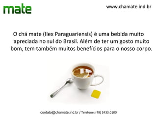 www.chamate.ind.br




 O chá mate (Ilex Paraguariensis) é uma bebida muito
 apreciada no sul do Brasil. Além de ter um gosto muito
bom, tem também muitos benefícios para o nosso corpo.




           contato@chamate.ind.br / Telefone: (49) 3433.0100
 
