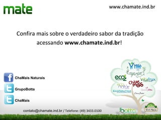 www.chamate.ind.br




Confira mais sobre o verdadeiro sabor da tradição
        acessando www.chamate.ind.br!




ChaMais Naturais


GrupoBotta


ChaMais

    contato@chamate.ind.br / Telefone: (49) 3433.0100
 