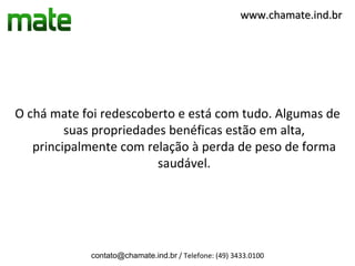 www.chamate.ind.br




O chá mate foi redescoberto e está com tudo. Algumas de
         suas propriedades benéficas estão em alta,
   principalmente com relação à perda de peso de forma
                         saudável.




            contato@chamate.ind.br / Telefone: (49) 3433.0100
 