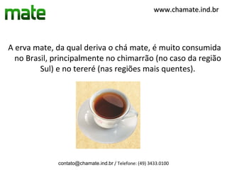 www.chamate.ind.br




A erva mate, da qual deriva o chá mate, é muito consumida
  no Brasil, principalmente no chimarrão (no caso da região
         Sul) e no tereré (nas regiões mais quentes).




             contato@chamate.ind.br / Telefone: (49) 3433.0100
 