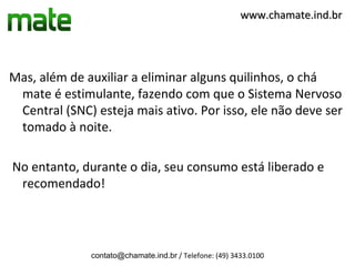 www.chamate.ind.br




Mas, além de auxiliar a eliminar alguns quilinhos, o chá
 mate é estimulante, fazendo com que o Sistema Nervoso
 Central (SNC) esteja mais ativo. Por isso, ele não deve ser
 tomado à noite.

No entanto, durante o dia, seu consumo está liberado e
 recomendado!




              contato@chamate.ind.br / Telefone: (49) 3433.0100
 