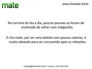 www.chamate.ind.br




 Na correria do dia a dia, poucas pessoas se livram do
          incômodo de sofrer com indigestão.

O cha mate, por ser uma bebida com poucas calorias, é
  muito adotado para ser consumido após as refeições.




           contato@chamate.ind.br / Telefone: (49) 3433.0100
 