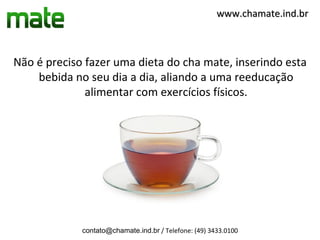 www.chamate.ind.br



Não é preciso fazer uma dieta do cha mate, inserindo esta
    bebida no seu dia a dia, aliando a uma reeducação
              alimentar com exercícios físicos.




             contato@chamate.ind.br / Telefone: (49) 3433.0100
 