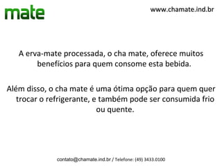 www.chamate.ind.br




   A erva-mate processada, o cha mate, oferece muitos
        benefícios para quem consome esta bebida.

Além disso, o cha mate é uma ótima opção para quem quer
   trocar o refrigerante, e também pode ser consumida frio
                           ou quente.




             contato@chamate.ind.br / Telefone: (49) 3433.0100
 