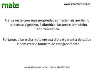 www.chamate.ind.br




 A erva mate com suas propriedades medicinais auxilia no
     processo digestivo, é diurético, laxante e tem efeito
                      antirreumático.

Portanto, aliar o cha mate em sua dieta é garantia de saúde
         e bem estar e também de emagrecimento!




              contato@chamate.ind.br / Telefone: (49) 3433.0100
 
