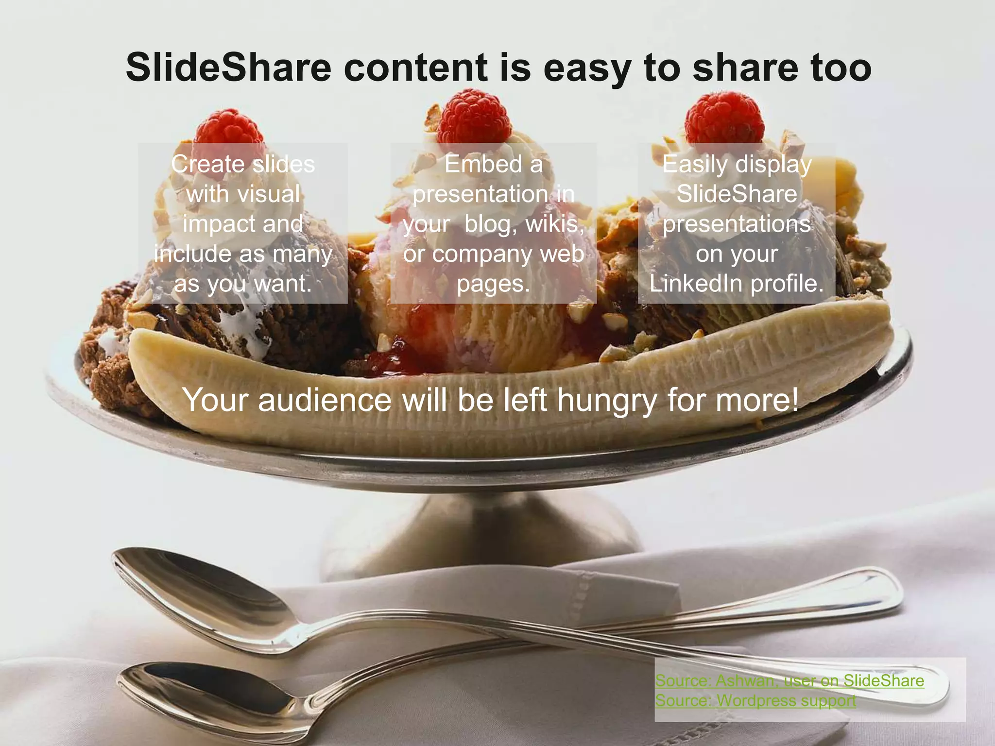 SlideShare content is easy to share too 
Embed a 
presentation in 
your blog, wikis, 
or company web 
pages. 
Easily display 
SlideShare 
presentations 
on your 
LinkedIn profile. 
Create slides 
with visual 
impact and 
include as many 
as you want. 
Your audience will be left hungry for more! 
Source: Ashwan, user on SlideShare 
Source: Wordpress support 
 