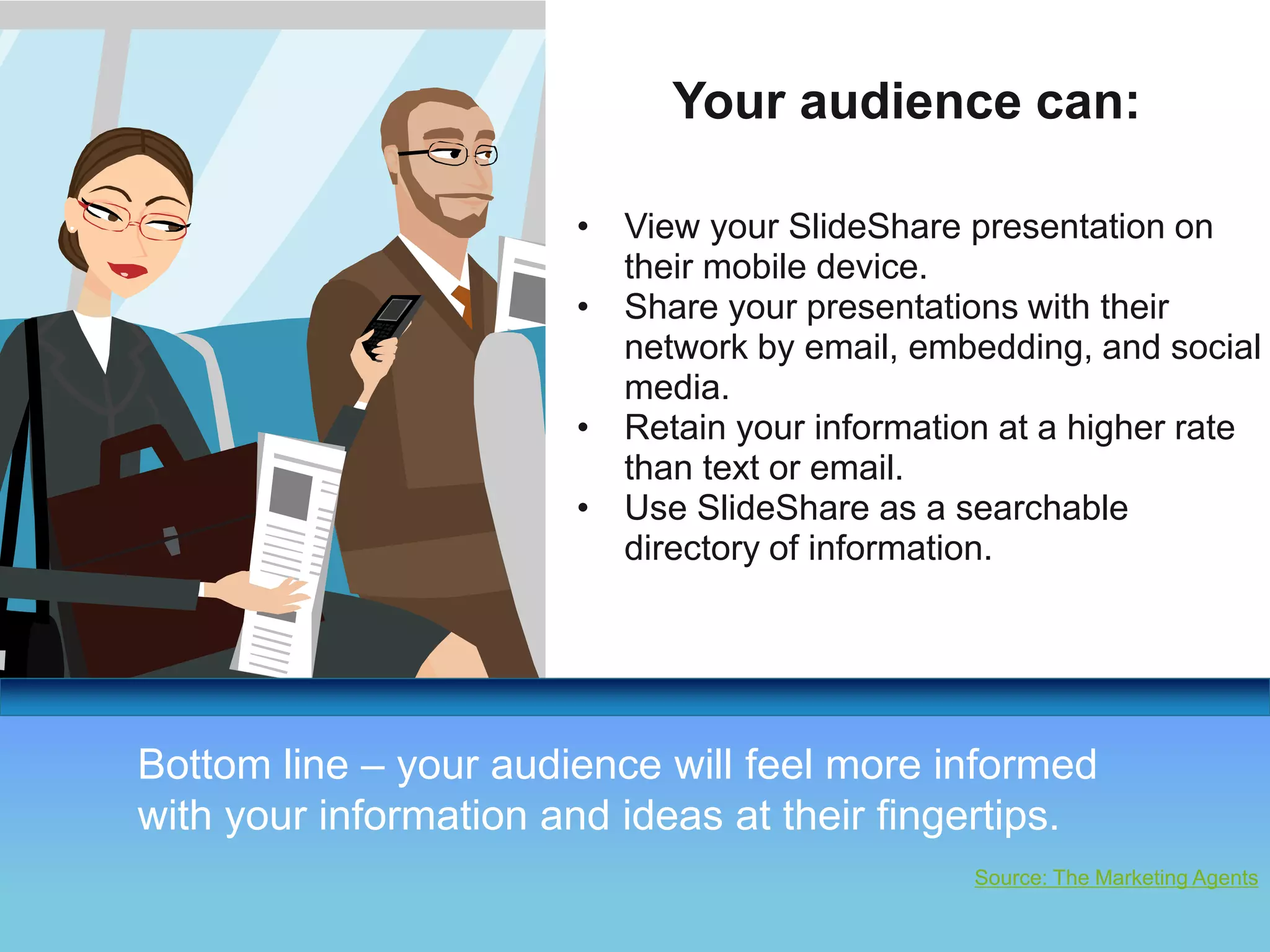 Your audience can: 
• View your SlideShare presentation on 
THANK YOU! 
Your Logo 
their mobile device. 
• Share your presentations with their 
network by email, embedding, and social 
media. 
• Retain your information at a higher rate 
than text or email. 
• Use SlideShare as a searchable 
directory of information. 
Bottom line – your audience will feel more informed 
with your information and ideas at their fingertips. 
Source: The Marketing Agents 
 