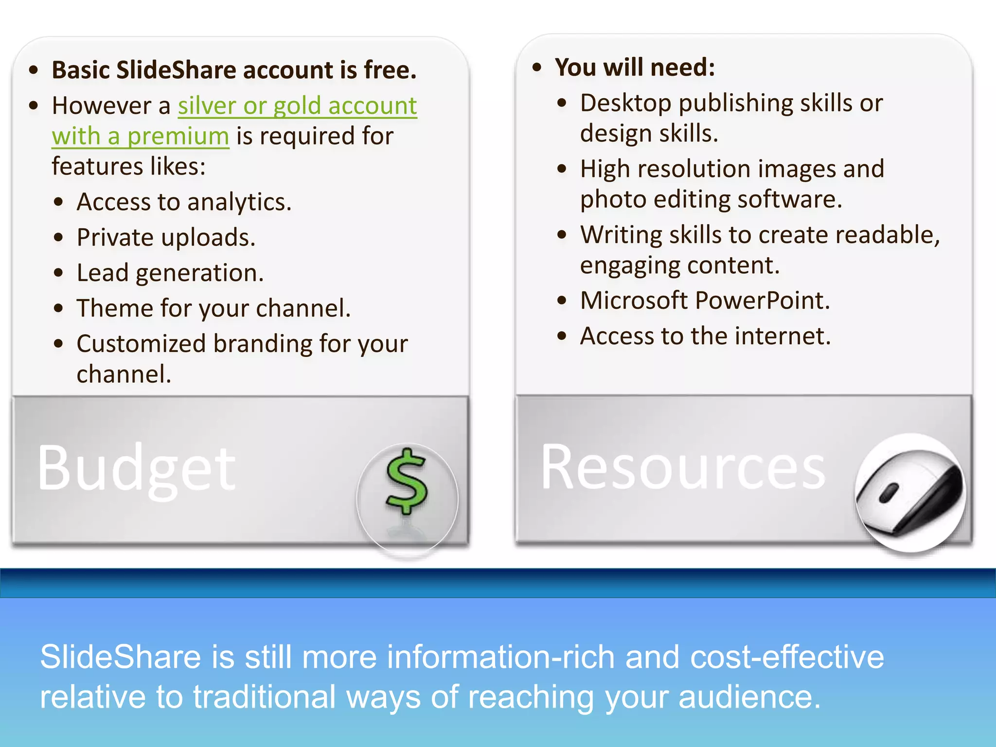 • Basic SlideShare account is free. 
• However a silver or gold account 
with a premium is required for 
features likes: 
• Access to analytics. 
• Private uploads. 
• Lead generation. 
• Theme for your channel. 
• Customized branding for your 
channel. 
Budget 
• You will need: 
• Desktop publishing skills or 
design skills. 
• High resolution images and 
photo editing software. 
• Writing skills to create readable, 
engaging content. 
• Microsoft PowerPoint. 
• Access to the internet. 
Resources 
SlideShare is still more information-rich and cost-effective 
relative to traditional ways of reaching your audience. 
 