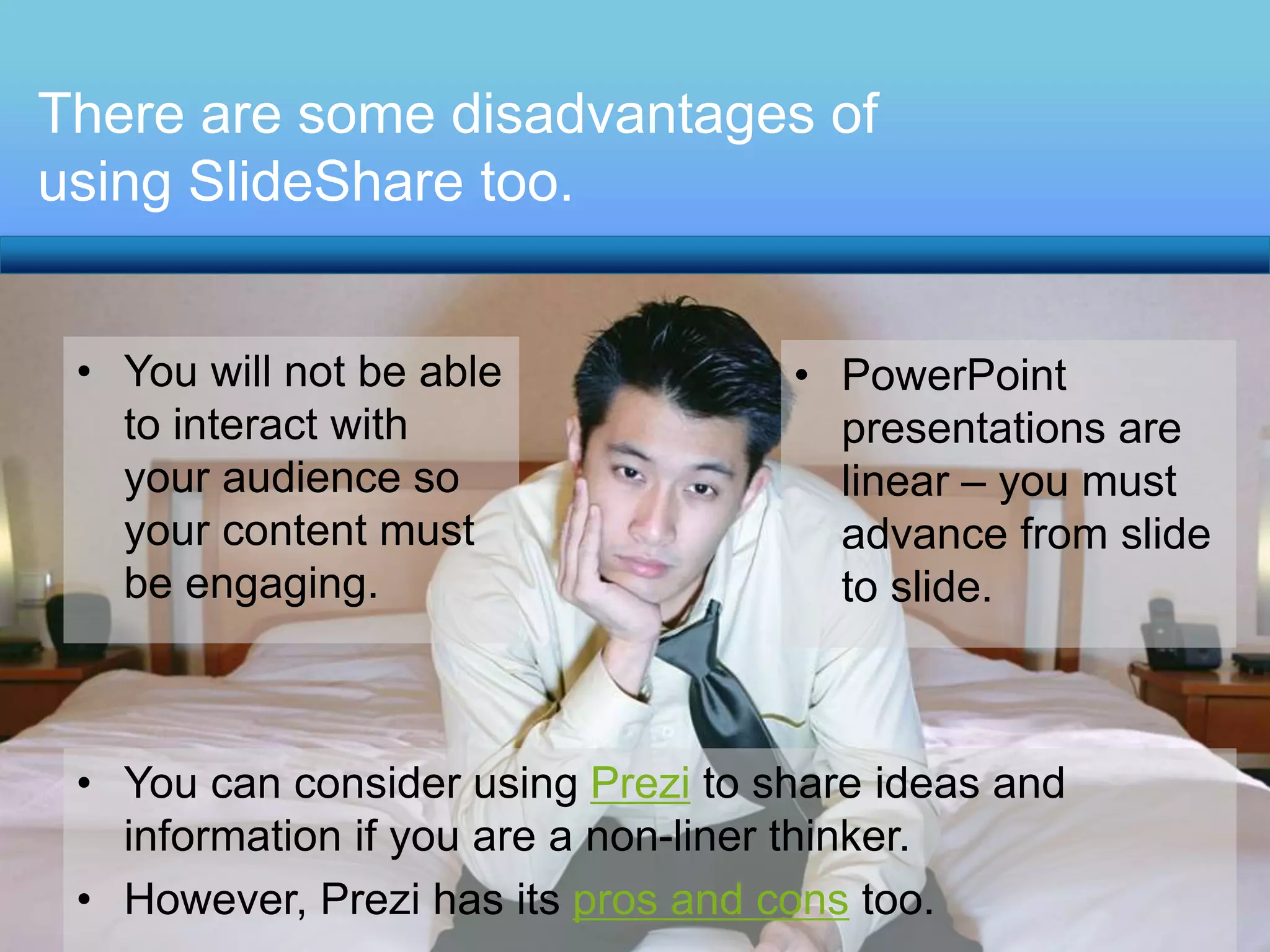 There are some disadvantages of 
using SlideShare too. 
• You will not be able 
to interact with 
your audience so 
your content must 
be engaging. 
• PowerPoint 
presentations are 
linear – you must 
advance from slide 
to slide. 
• You can consider using Prezi to share ideas and 
information if you are a non-liner thinker. 
• However, Prezi has its pros and cons too. 

