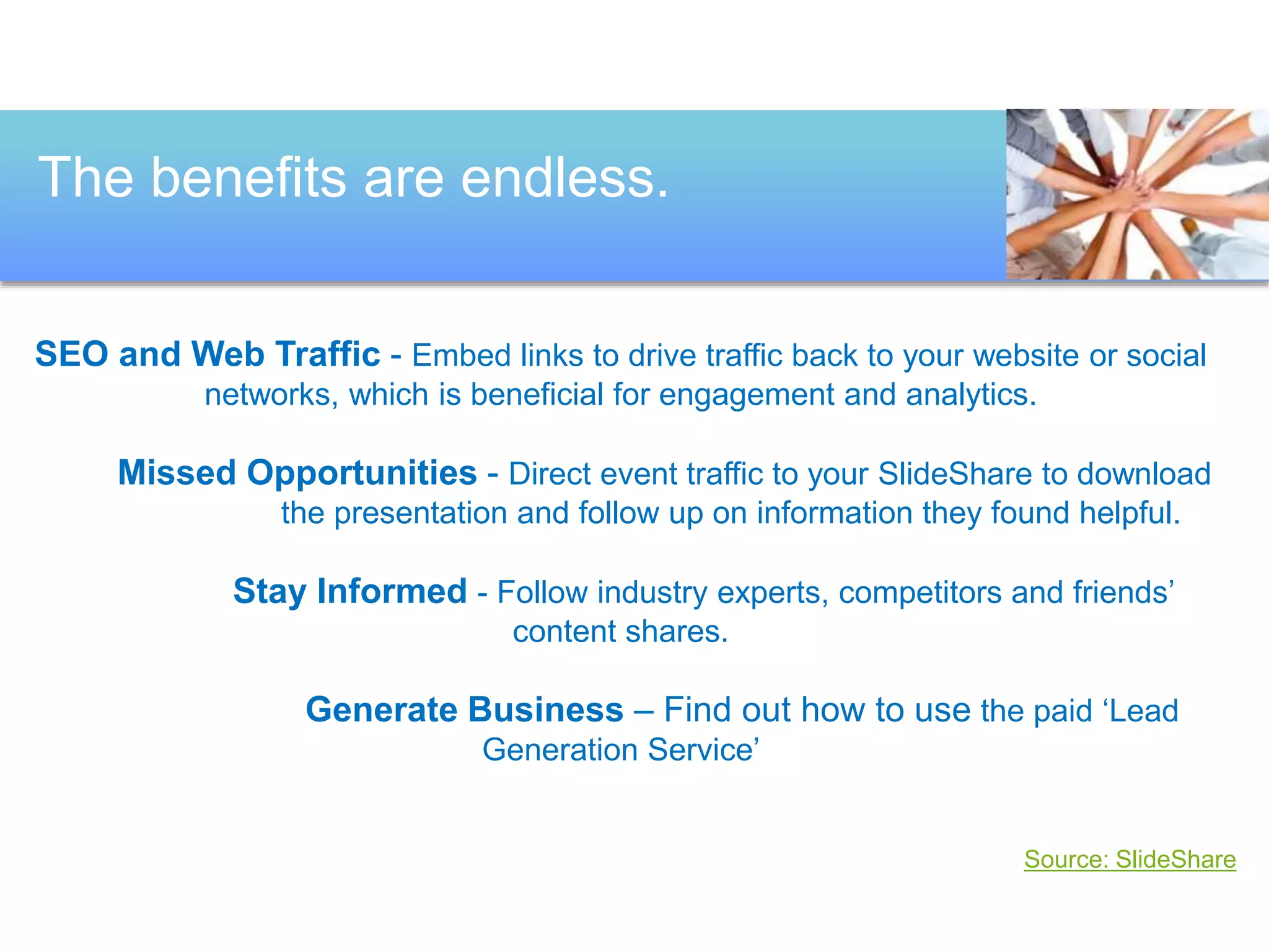 The benefits are endless. 
SEO and Web Traffic - Embed links to drive traffic back to your website or social 
networks, which is beneficial for engagement and analytics. 
Missed Opportunities - Direct event traffic to your SlideShare to download 
the presentation and follow up on information they found helpful. 
Stay Informed - Follow industry experts, competitors and friends’ 
content shares. 
Generate Business – Find out how to use the paid ‘Lead 
Generation Service’ 
Source: SlideShare 
 