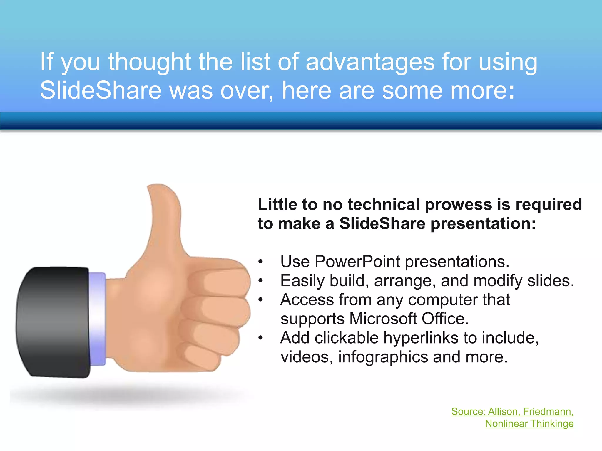 If you thought the list of advantages for using 
SlideShare was over, here are some more: 
Little to no technical prowess is required 
to make a SlideShare presentation: 
• Use PowerPoint presentations. 
• Easily build, arrange, and modify slides. 
• Access from any computer that 
supports Microsoft Office. 
• Add clickable hyperlinks to include, 
videos, infographics and more. 
Source: Allison, Friedmann, 
Nonlinear Thinkinge 
 