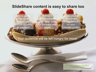 SlideShare content is easy to share too 
Embed a 
presentation in 
your blog, wikis, 
or company web 
pages. 
Easily display 
SlideShare 
presentations 
on your 
LinkedIn profile. 
Create slides 
with visual 
impact and 
include as many 
as you want. 
Your audience will be left hungry for more! 
Source: Ashwan, user on SlideShare 
Source: Wordpress support 
 