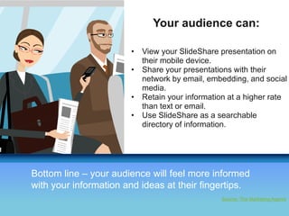 Your audience can: 
• View your SlideShare presentation on 
THANK YOU! 
Your Logo 
their mobile device. 
• Share your presentations with their 
network by email, embedding, and social 
media. 
• Retain your information at a higher rate 
than text or email. 
• Use SlideShare as a searchable 
directory of information. 
Bottom line – your audience will feel more informed 
with your information and ideas at their fingertips. 
Source: The Marketing Agents 
 