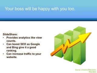 Your boss will be happy with you too. 
SlideShare: 
• Provides analytics like view 
counts. 
• Can boost SEO as Google 
and Bing give it a good 
ranking. 
• Can increase traffic to your 
website. 
Source: Christina Milanowski, 
Maccabee 
 