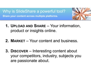 Why is SlideShare a powerful tool? 
Share your content across multiple platforms. 
1. UPLOAD AND SHARE – Your information, 
product or insights online. 
2. MARKET – Your content and business. 
3. DISCOVER – Interesting content about 
your competitors, industry, subjects you 
are passionate about. 
 