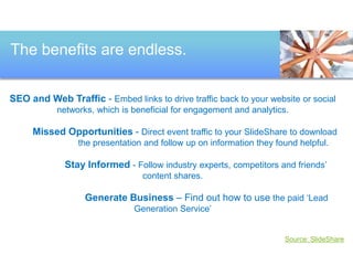 The benefits are endless. 
SEO and Web Traffic - Embed links to drive traffic back to your website or social 
networks, which is beneficial for engagement and analytics. 
Missed Opportunities - Direct event traffic to your SlideShare to download 
the presentation and follow up on information they found helpful. 
Stay Informed - Follow industry experts, competitors and friends’ 
content shares. 
Generate Business – Find out how to use the paid ‘Lead 
Generation Service’ 
Source: SlideShare 
 