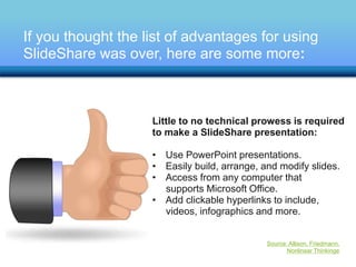 If you thought the list of advantages for using 
SlideShare was over, here are some more: 
Little to no technical prowess is required 
to make a SlideShare presentation: 
• Use PowerPoint presentations. 
• Easily build, arrange, and modify slides. 
• Access from any computer that 
supports Microsoft Office. 
• Add clickable hyperlinks to include, 
videos, infographics and more. 
Source: Allison, Friedmann, 
Nonlinear Thinkinge 
 