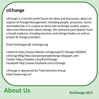 ciChange
ciChange is a not-for-profit forum for ideas and discussion, about all
aspects of Change Management, including people, processes, teams
and leadership. It is a place to share and exchange models, papers,
ideas and information about change. We welcome participation from
a broad audience, including business and change leaders as well as
project & change providers.

Email timhjrogers@ ciChange.org

Linked-In http://www.linkedin.com/groups/CI-Change-4301853
ciChange Blog http://projectspeoplechange.blogspot.com
Twitter https://twitter.com/#!/CIChange
Facebook http://www.facebook.com/ciChange

ciChange is sponsored by Total Solutions Group
http://www.tsgi.co/




About Us                                          ©ciChange 2013
 