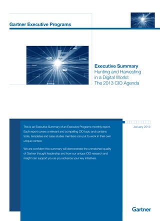 Gartner Executive Programs




                                                                Executive Summary
                                                                Hunting and Harvesting
                                                                in a Digital World:
                                                                The 2013 CIO Agenda




  	   This is an Executive Summary of an Executive Programs monthly report.       January 2013
      Each report covers a relevant and compelling CIO topic and contains
      tools, templates and case studies members can put to work in their own
      unique context.

  	   We are confident this summary will demonstrate the unmatched quality
      of Gartner thought leadership and how our unique CIO research and
      insight can support you as you advance your key initiatives.
 