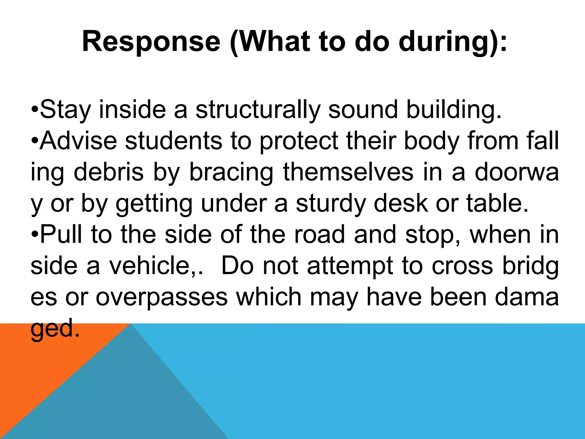 Response (What to do during):
•Stay inside a structurally sound building.
•Advise students to protect their body from fall
ing debris by bracing themselves in a doorwa
y or by getting under a sturdy desk or table.
•Pull to the side of the road and stop, when in
side a vehicle,. Do not attempt to cross bridg
es or overpasses which may have been dama
ged.
 