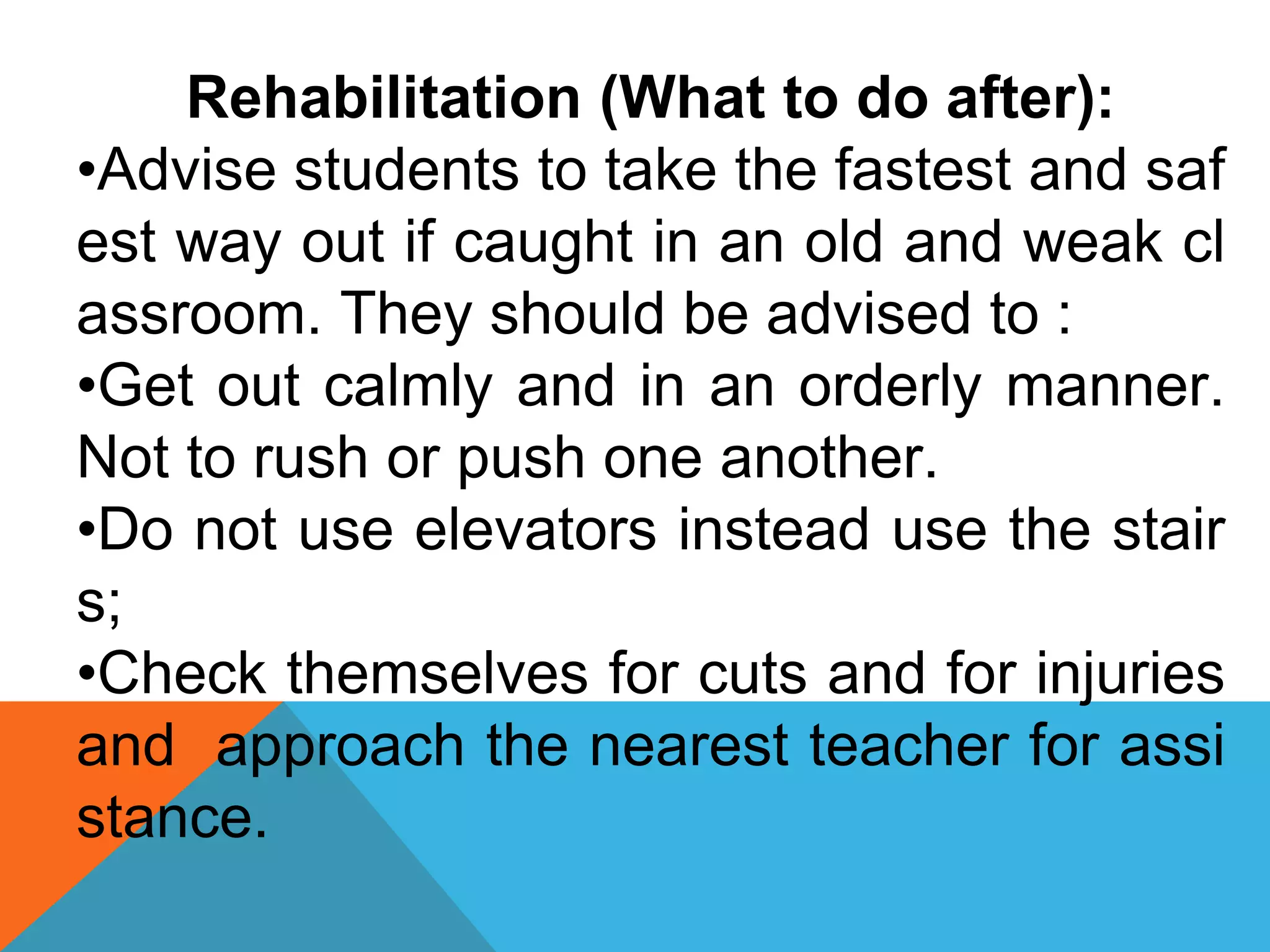 Rehabilitation (What to do after):
•Advise students to take the fastest and saf
est way out if caught in an old and weak cl
assroom. They should be advised to :
•Get out calmly and in an orderly manner.
Not to rush or push one another.
•Do not use elevators instead use the stair
s;
•Check themselves for cuts and for injuries
and approach the nearest teacher for assi
stance.
 