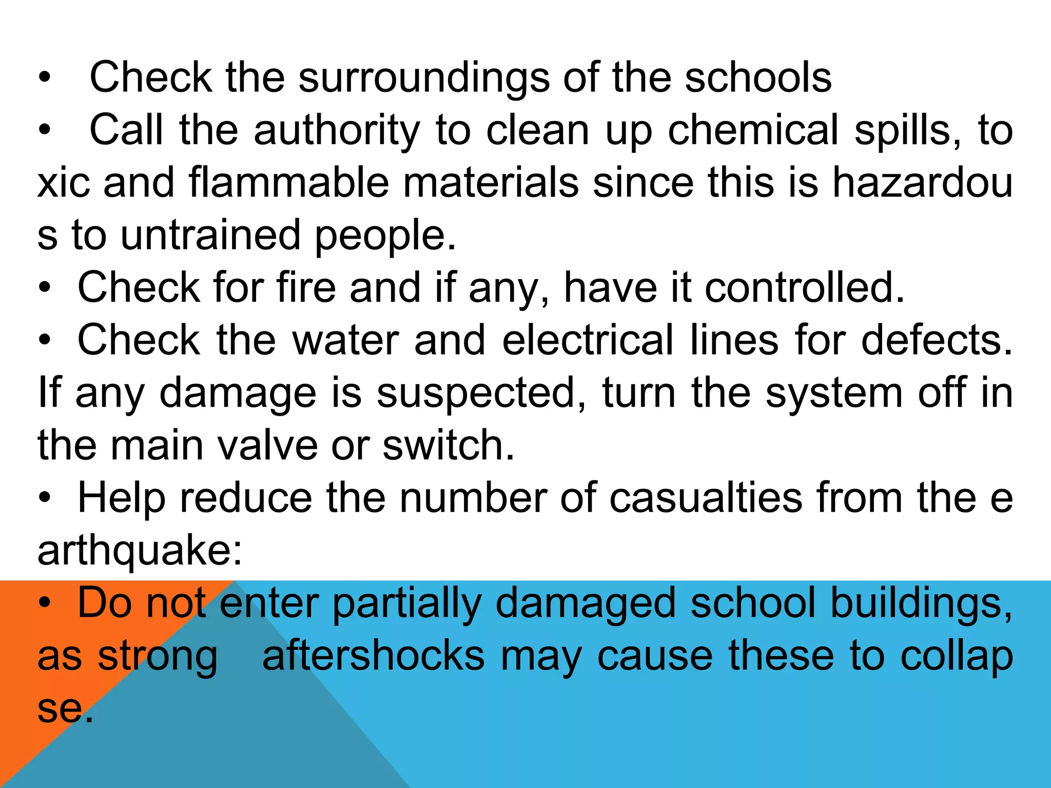 • Check the surroundings of the schools
• Call the authority to clean up chemical spills, to
xic and flammable materials since this is hazardou
s to untrained people.
• Check for fire and if any, have it controlled.
• Check the water and electrical lines for defects.
If any damage is suspected, turn the system off in
the main valve or switch.
• Help reduce the number of casualties from the e
arthquake:
• Do not enter partially damaged school buildings,
as strong aftershocks may cause these to collap
se.
 