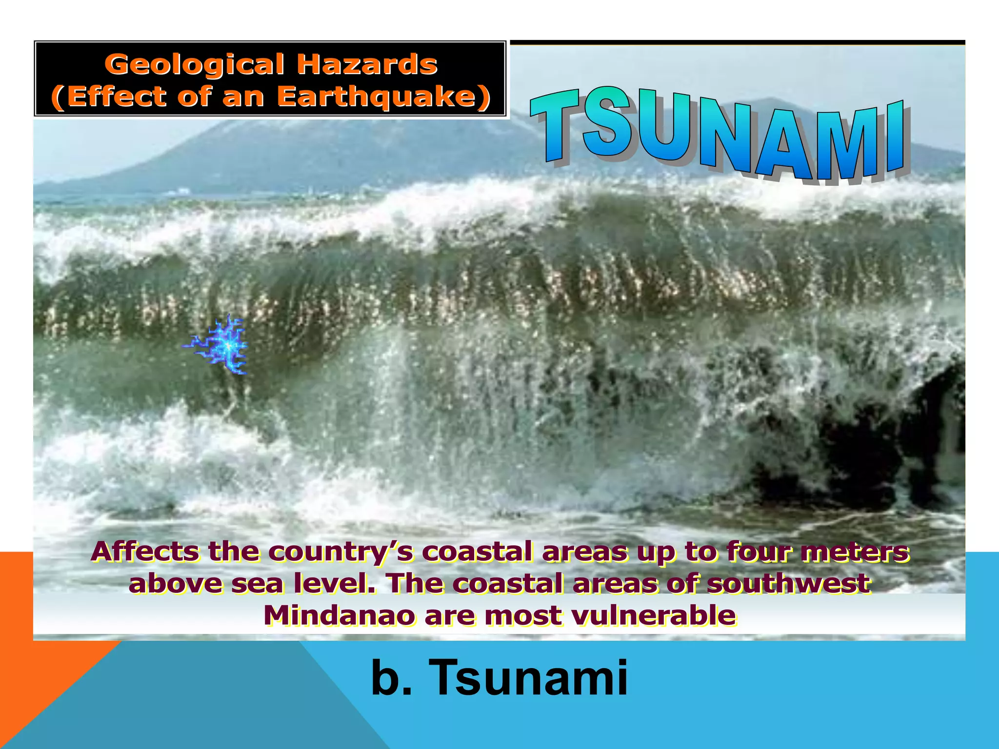Affects the country’s coastal areas up to four meters
above sea level. The coastal areas of southwest
Mindanao are most vulnerable
Affects the countryAffects the country’’s coastal areas up to four meterss coastal areas up to four meters
above sea level. The coastal areas of southwestabove sea level. The coastal areas of southwest
Mindanao are most vulnerableMindanao are most vulnerable
Geological HazardsGeological Hazards
(Effect of an Earthquake)(Effect of an Earthquake)
b. Tsunami
 