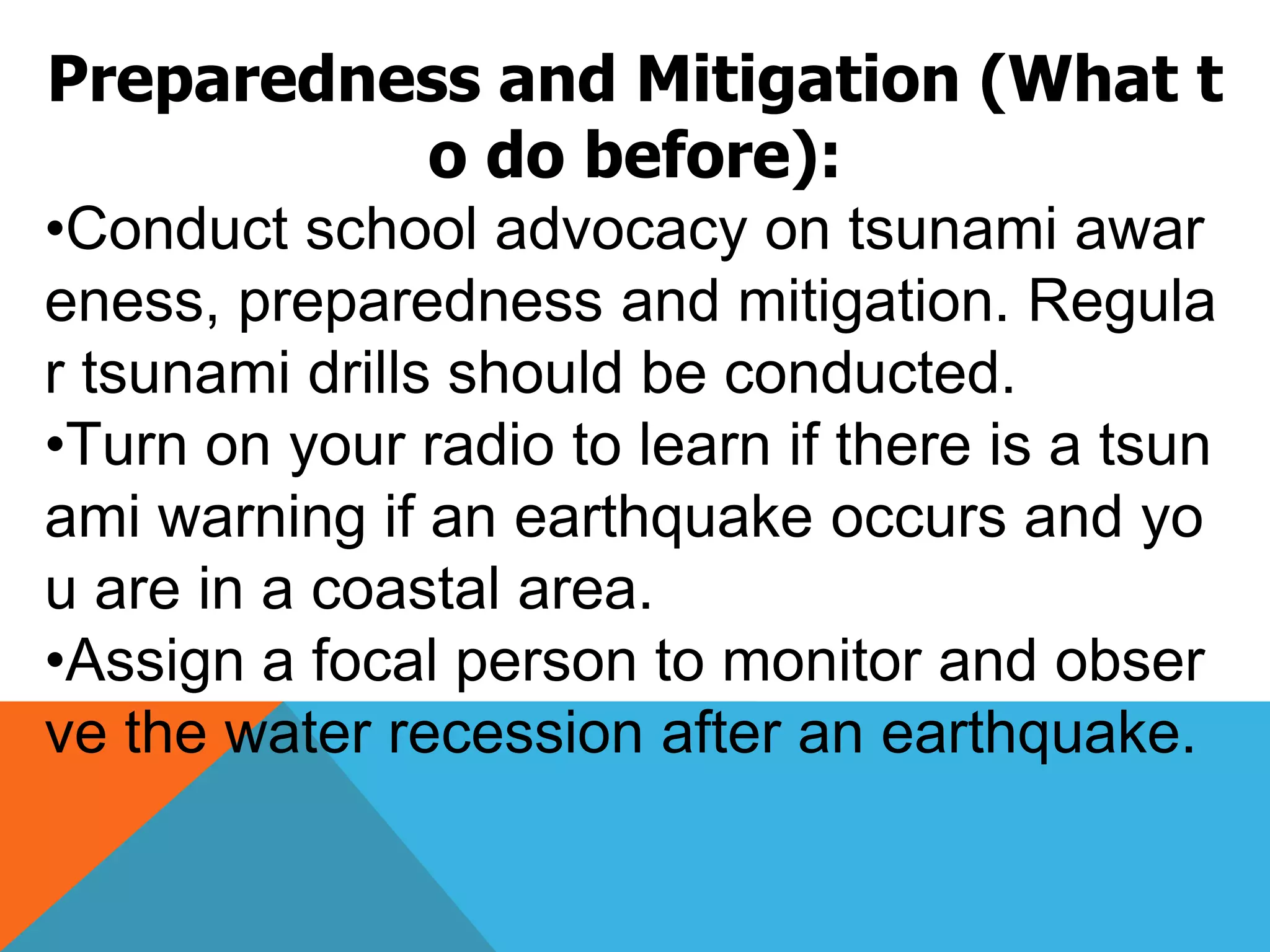 Preparedness and Mitigation (What t
o do before):
•Conduct school advocacy on tsunami awar
eness, preparedness and mitigation. Regula
r tsunami drills should be conducted.
•Turn on your radio to learn if there is a tsun
ami warning if an earthquake occurs and yo
u are in a coastal area.
•Assign a focal person to monitor and obser
ve the water recession after an earthquake.
 